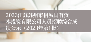 2023江苏苏州市相城国有资本投资有限公司人员招聘综合成绩公示（2023年第1批）