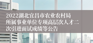 2022湖北宜昌市农业农村局所属事业单位专项高层次人才二次引进面试成绩等公告