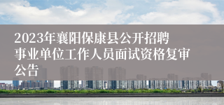 2023年襄阳保康县公开招聘事业单位工作人员面试资格复审公告