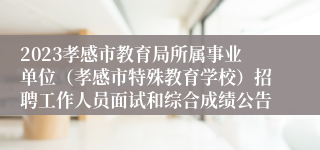 2023孝感市教育局所属事业单位（孝感市特殊教育学校）招聘工作人员面试和综合成绩公告