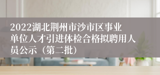 2022湖北荆州市沙市区事业单位人才引进体检合格拟聘用人员公示（第二批）