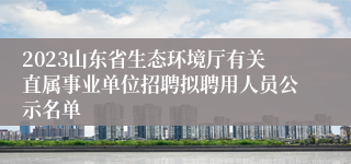 2023山东省生态环境厅有关直属事业单位招聘拟聘用人员公示名单