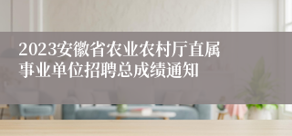 2023安徽省农业农村厅直属事业单位招聘总成绩通知