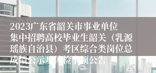 2023广东省韶关市事业单位集中招聘高校毕业生韶关（乳源瑶族自治县）考区综合类岗位总成绩公示及体检事项公告