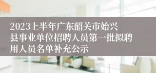 2023上半年广东韶关市始兴县事业单位招聘人员第一批拟聘用人员名单补充公示