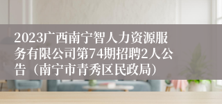 2023广西南宁智人力资源服务有限公司第74期招聘2人公告（南宁市青秀区民政局）