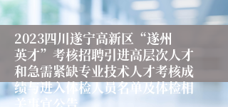 2023四川遂宁高新区“遂州英才”考核招聘引进高层次人才和急需紧缺专业技术人才考核成绩与进入体检人员名单及体检相关事宜公告