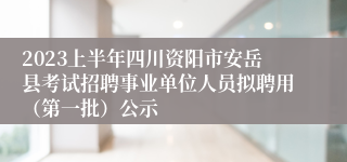 2023上半年四川资阳市安岳县考试招聘事业单位人员拟聘用（第一批）公示