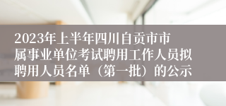 2023年上半年四川自贡市市属事业单位考试聘用工作人员拟聘用人员名单（第一批）的公示