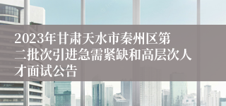2023年甘肃天水市秦州区第二批次引进急需紧缺和高层次人才面试公告