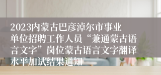 2023内蒙古巴彦淖尔市事业单位招聘工作人员“兼通蒙古语言文字”岗位蒙古语言文字翻译水平加试结果通知
