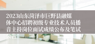 2023山东菏泽市巨野县融媒体中心招聘初级专业技术人员播音主持岗位面试成绩公布及笔试公告