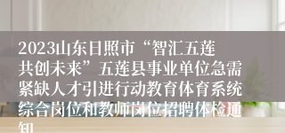 2023山东日照市“智汇五莲共创未来”五莲县事业单位急需紧缺人才引进行动教育体育系统综合岗位和教师岗位招聘体检通知