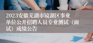 2023安徽芜湖市镜湖区事业单位公开招聘人员专业测试（面试）成绩公告