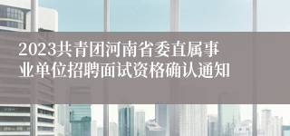 2023共青团河南省委直属事业单位招聘面试资格确认通知