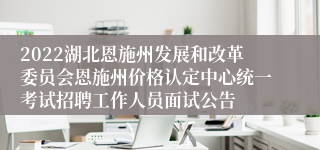 2022湖北恩施州发展和改革委员会恩施州价格认定中心统一考试招聘工作人员面试公告