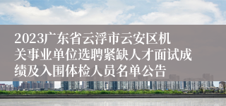 2023广东省云浮市云安区机关事业单位选聘紧缺人才面试成绩及入围体检人员名单公告