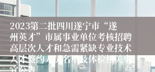 2023第二批四川遂宁市“遂州英才”市属事业单位考核招聘高层次人才和急需紧缺专业技术人才签约人员名单及体检相关事宜公告