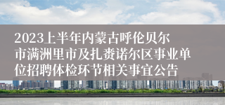 2023上半年内蒙古呼伦贝尔市满洲里市及扎赉诺尔区事业单位招聘体检环节相关事宜公告