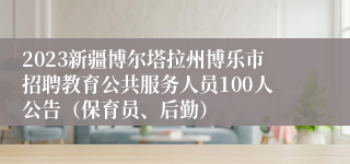 2023新疆博尔塔拉州博乐市招聘教育公共服务人员100人公告（保育员、后勤）