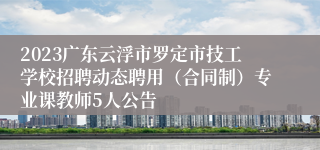 2023广东云浮市罗定市技工学校招聘动态聘用（合同制）专业课教师5人公告