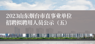 2023山东烟台市直事业单位招聘拟聘用人员公示（五）