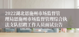 2022湖北恩施州市场监督管理局恩施州市场监督管理综合执法支队招聘工作人员面试公告