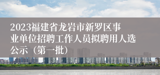 2023福建省龙岩市新罗区事业单位招聘工作人员拟聘用人选公示（第一批）