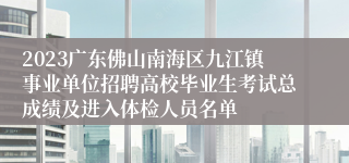 2023广东佛山南海区九江镇事业单位招聘高校毕业生考试总成绩及进入体检人员名单