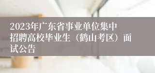 2023年广东省事业单位集中招聘高校毕业生（鹤山考区）面试公告