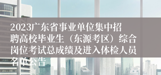 2023广东省事业单位集中招聘高校毕业生（东源考区）综合岗位考试总成绩及进入体检人员名单公告 