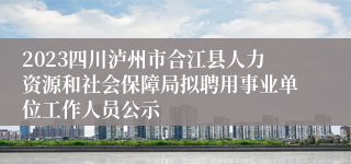 2023四川泸州市合江县人力资源和社会保障局拟聘用事业单位工作人员公示