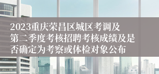 2023重庆荣昌区城区考调及第二季度考核招聘考核成绩及是否确定为考察或体检对象公布