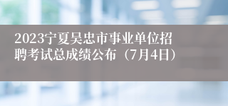 2023宁夏吴忠市事业单位招聘考试总成绩公布（7月4日）