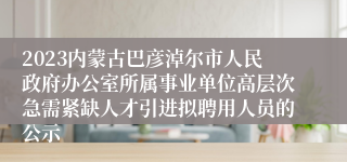 2023内蒙古巴彦淖尔市人民政府办公室所属事业单位高层次急需紧缺人才引进拟聘用人员的公示