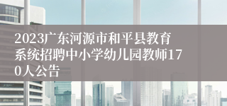 2023广东河源市和平县教育系统招聘中小学幼儿园教师170人公告