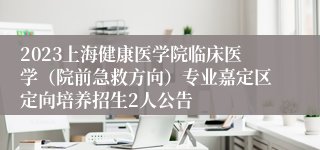 2023上海健康医学院临床医学（院前急救方向）专业嘉定区定向培养招生2人公告