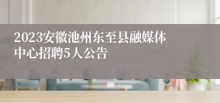 2023安徽池州东至县融媒体中心招聘5人公告