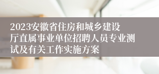 2023安徽省住房和城乡建设厅直属事业单位招聘人员专业测试及有关工作实施方案