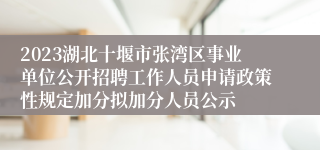 2023湖北十堰市张湾区事业单位公开招聘工作人员申请政策性规定加分拟加分人员公示