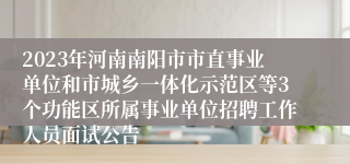 2023年河南南阳市市直事业单位和市城乡一体化示范区等3个功能区所属事业单位招聘工作人员面试公告