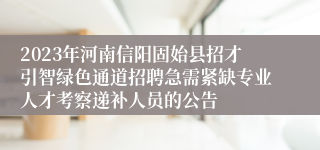 2023年河南信阳固始县招才引智绿色通道招聘急需紧缺专业人才考察递补人员的公告