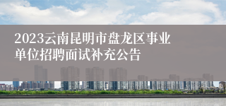 2023云南昆明市盘龙区事业单位招聘面试补充公告