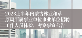 2023上半年内蒙古林业和草原局所属事业单位事业单位招聘工作人员体检、考察事宜公告
