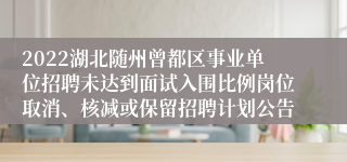 2022湖北随州曾都区事业单位招聘未达到面试入围比例岗位取消、核减或保留招聘计划公告