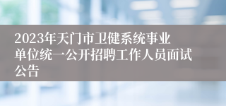 2023年天门市卫健系统事业单位统一公开招聘工作人员面试公告