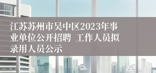 江苏苏州市吴中区2023年事业单位公开招聘  工作人员拟录用人员公示