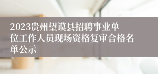 2023贵州望谟县招聘事业单位工作人员现场资格复审合格名单公示