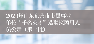 2023年山东东营市市属事业单位“千名英才”选聘拟聘用人员公示（第一批）