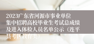 2023广东省河源市事业单位集中招聘高校毕业生考试总成绩及进入体检人员名单公示（连平县考区教育类）